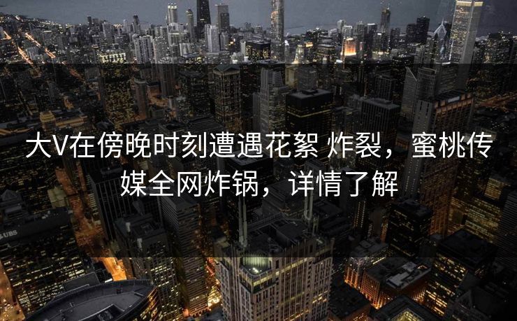 大V在傍晚时刻遭遇花絮 炸裂，蜜桃传媒全网炸锅，详情了解