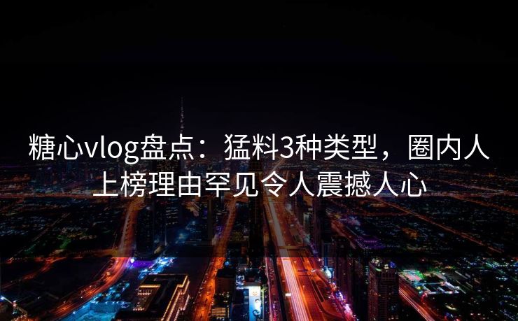 糖心vlog盘点：猛料3种类型，圈内人上榜理由罕见令人震撼人心