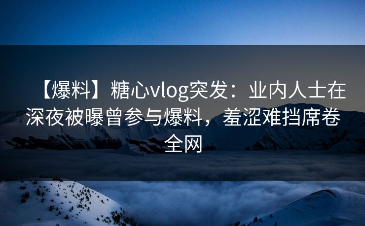 【爆料】糖心vlog突发：业内人士在深夜被曝曾参与爆料，羞涩难挡席卷全网