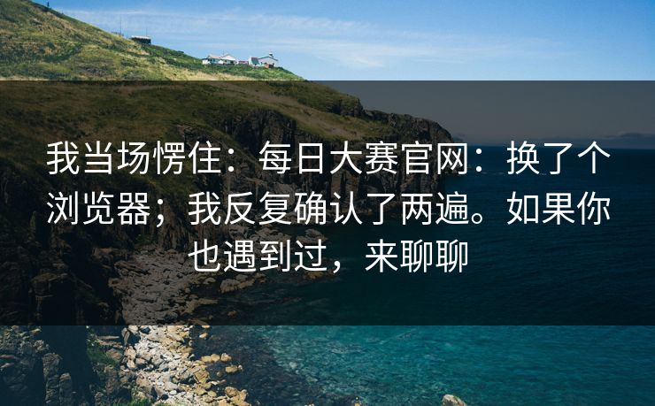 我当场愣住：每日大赛官网：换了个浏览器；我反复确认了两遍。如果你也遇到过，来聊聊
