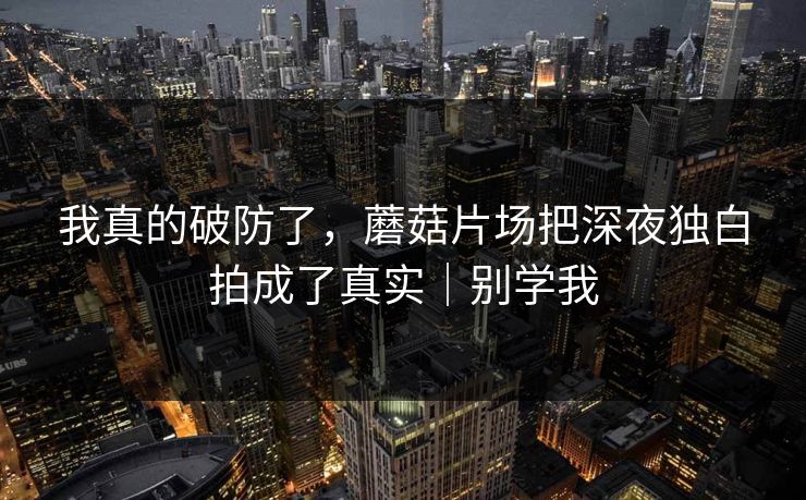 我真的破防了，蘑菇片场把深夜独白拍成了真实｜别学我