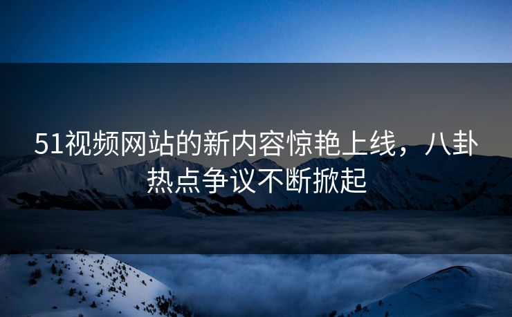 51视频网站的新内容惊艳上线，八卦热点争议不断掀起