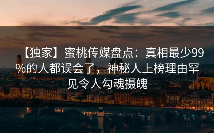 【独家】蜜桃传媒盘点：真相最少99%的人都误会了，神秘人上榜理由罕见令人勾魂摄魄