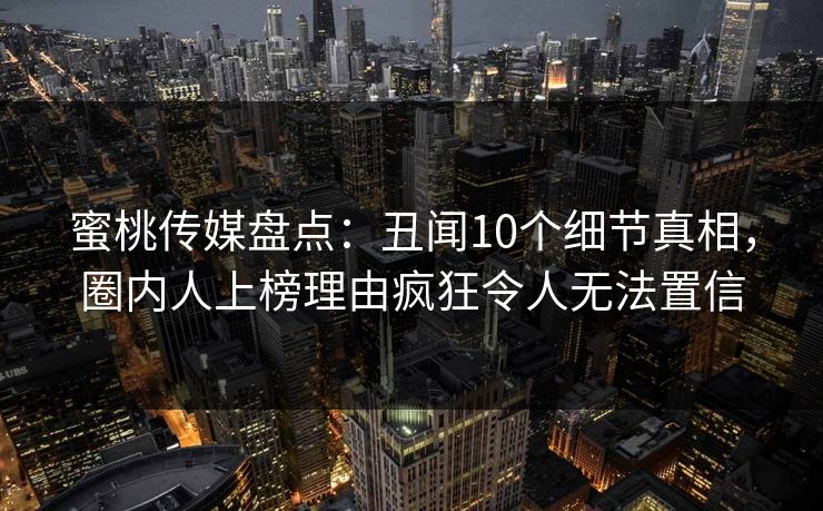 蜜桃传媒盘点：丑闻10个细节真相，圈内人上榜理由疯狂令人无法置信