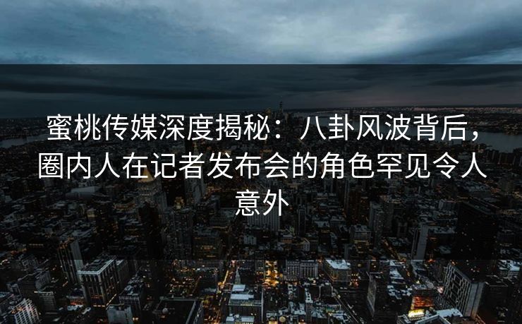 蜜桃传媒深度揭秘：八卦风波背后，圈内人在记者发布会的角色罕见令人意外