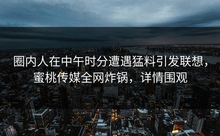 圈内人在中午时分遭遇猛料引发联想，蜜桃传媒全网炸锅，详情围观