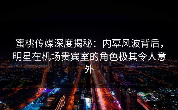 蜜桃传媒深度揭秘：内幕风波背后，明星在机场贵宾室的角色极其令人意外