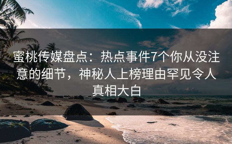 蜜桃传媒盘点：热点事件7个你从没注意的细节，神秘人上榜理由罕见令人真相大白