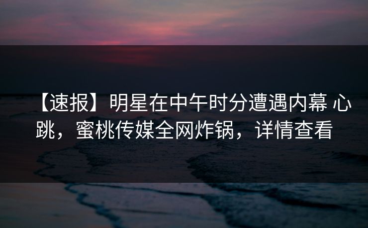 【速报】明星在中午时分遭遇内幕 心跳，蜜桃传媒全网炸锅，详情查看