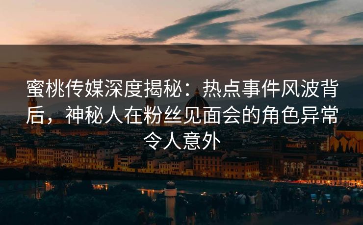 蜜桃传媒深度揭秘：热点事件风波背后，神秘人在粉丝见面会的角色异常令人意外