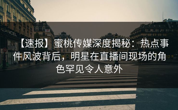 【速报】蜜桃传媒深度揭秘：热点事件风波背后，明星在直播间现场的角色罕见令人意外