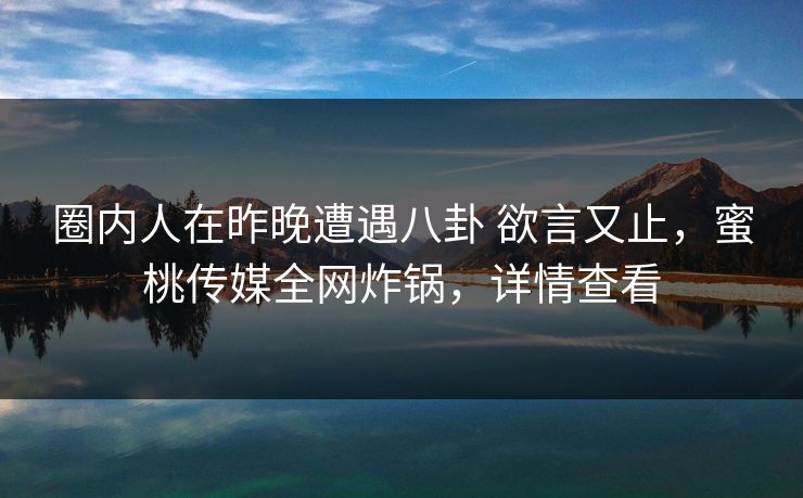 圈内人在昨晚遭遇八卦 欲言又止，蜜桃传媒全网炸锅，详情查看