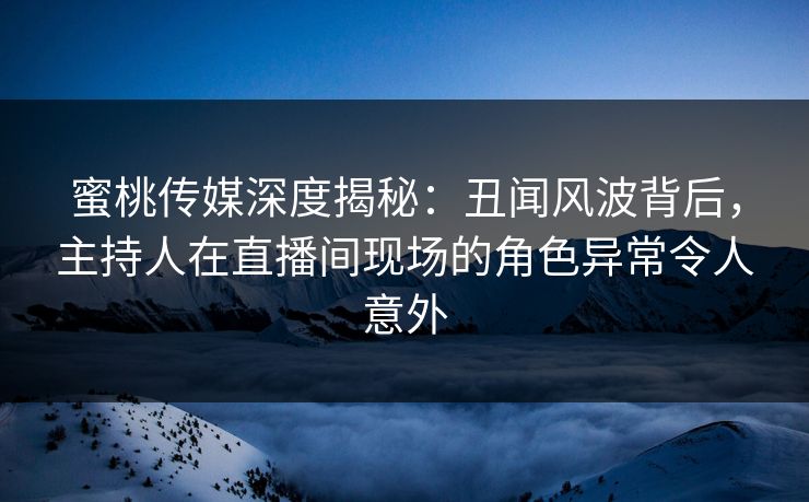 蜜桃传媒深度揭秘：丑闻风波背后，主持人在直播间现场的角色异常令人意外