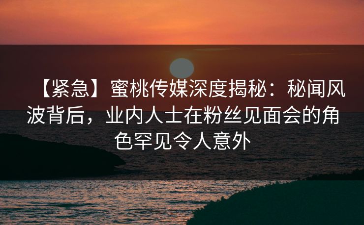 【紧急】蜜桃传媒深度揭秘：秘闻风波背后，业内人士在粉丝见面会的角色罕见令人意外