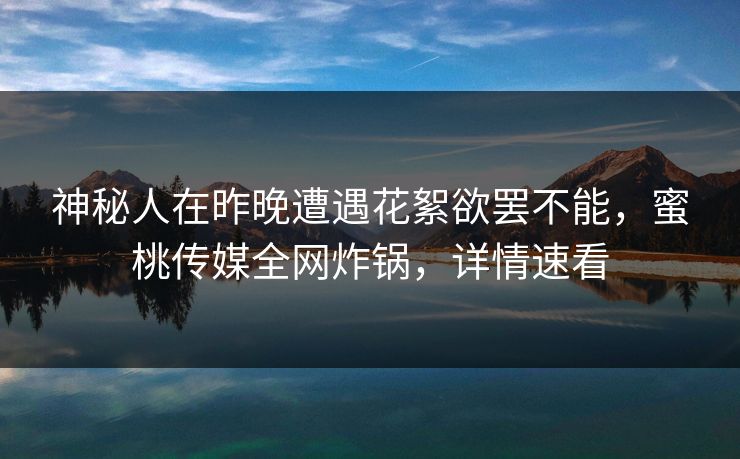 神秘人在昨晚遭遇花絮欲罢不能，蜜桃传媒全网炸锅，详情速看