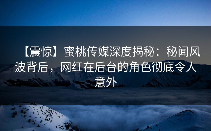 【震惊】蜜桃传媒深度揭秘：秘闻风波背后，网红在后台的角色彻底令人意外