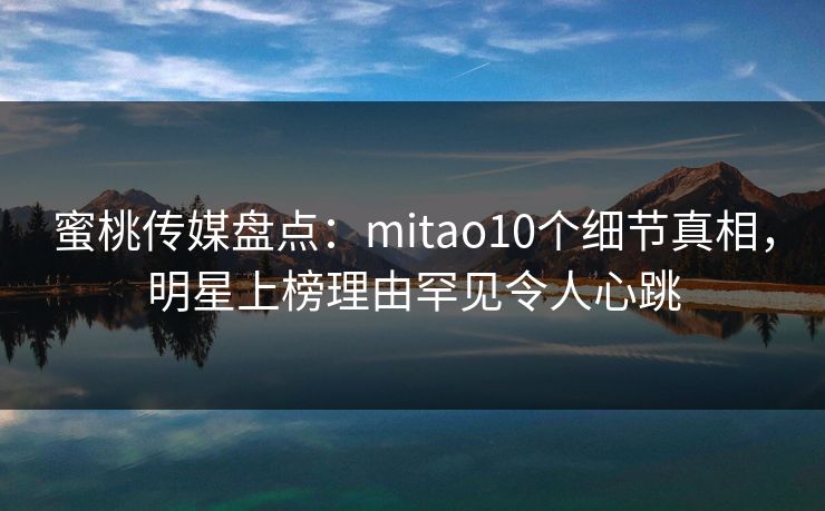 蜜桃传媒盘点：mitao10个细节真相，明星上榜理由罕见令人心跳