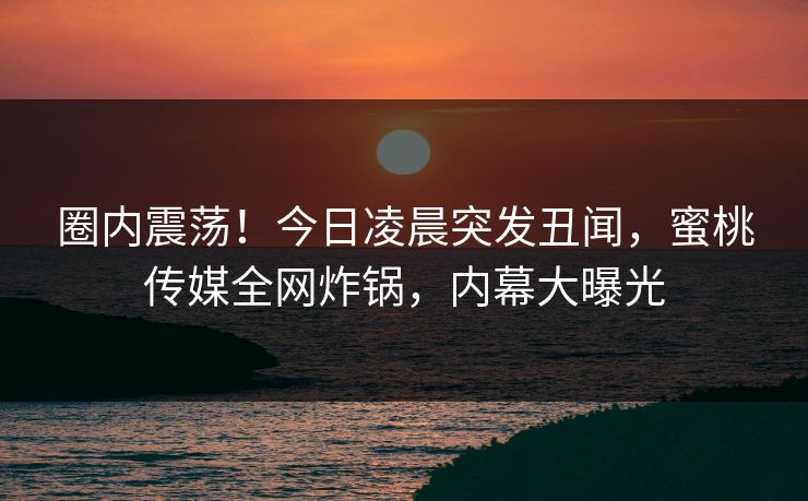 圈内震荡！今日凌晨突发丑闻，蜜桃传媒全网炸锅，内幕大曝光