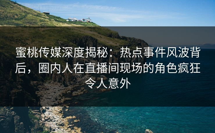 蜜桃传媒深度揭秘：热点事件风波背后，圈内人在直播间现场的角色疯狂令人意外