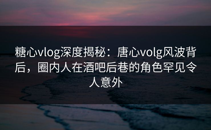 糖心vlog深度揭秘：唐心volg风波背后，圈内人在酒吧后巷的角色罕见令人意外