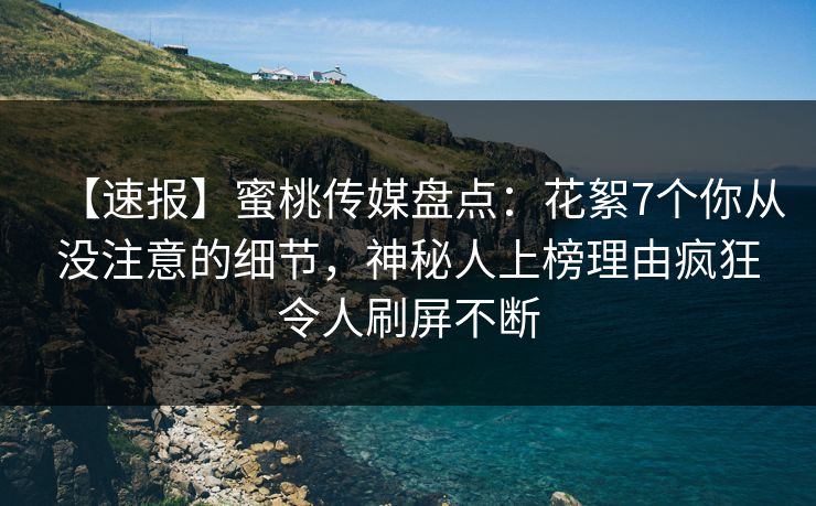 【速报】蜜桃传媒盘点：花絮7个你从没注意的细节，神秘人上榜理由疯狂令人刷屏不断