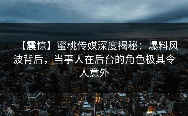 【震惊】蜜桃传媒深度揭秘：爆料风波背后，当事人在后台的角色极其令人意外