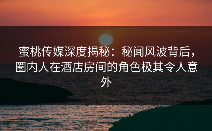 蜜桃传媒深度揭秘：秘闻风波背后，圈内人在酒店房间的角色极其令人意外