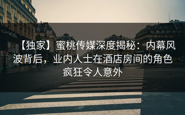 【独家】蜜桃传媒深度揭秘：内幕风波背后，业内人士在酒店房间的角色疯狂令人意外