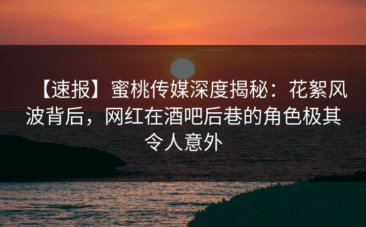 【速报】蜜桃传媒深度揭秘：花絮风波背后，网红在酒吧后巷的角色极其令人意外