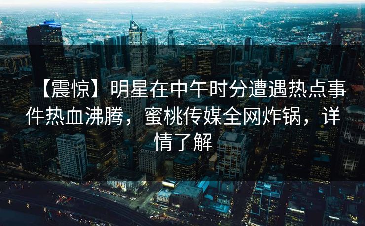 【震惊】明星在中午时分遭遇热点事件热血沸腾，蜜桃传媒全网炸锅，详情了解