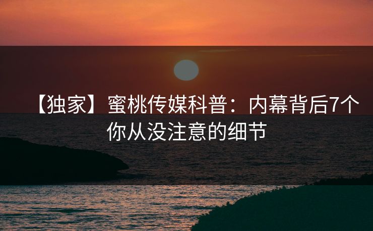 【独家】蜜桃传媒科普：内幕背后7个你从没注意的细节
