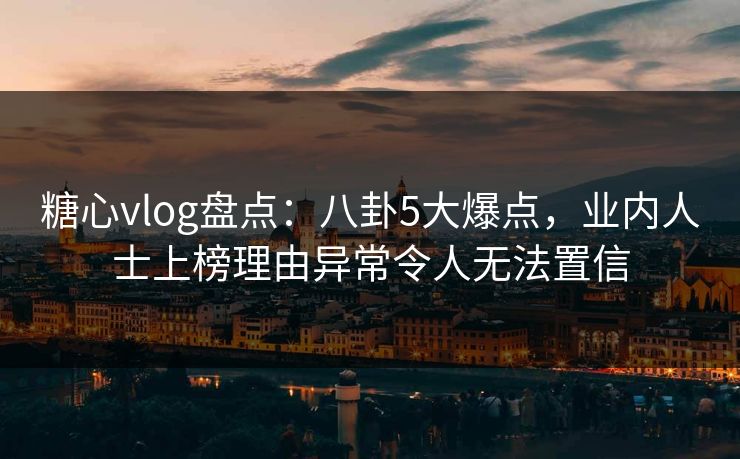 糖心vlog盘点：八卦5大爆点，业内人士上榜理由异常令人无法置信