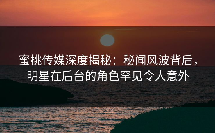 蜜桃传媒深度揭秘：秘闻风波背后，明星在后台的角色罕见令人意外
