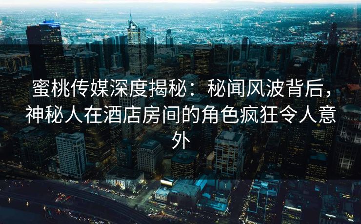 蜜桃传媒深度揭秘：秘闻风波背后，神秘人在酒店房间的角色疯狂令人意外