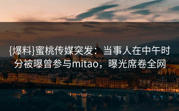 {爆料}蜜桃传媒突发：当事人在中午时分被曝曾参与mitao，曝光席卷全网