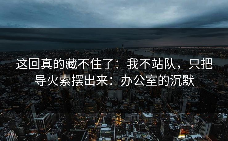 这回真的藏不住了：我不站队，只把导火索摆出来：办公室的沉默