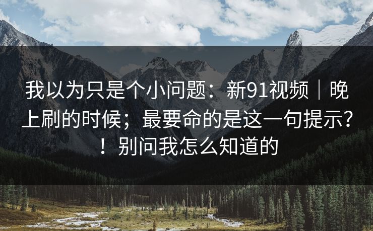 我以为只是个小问题:新91视频|晚上刷的时候;最要命的是这一句提示?!别问我怎么知道的 我以为只是个小问题:新91视频|晚上刷的时候;最要命的是这一句提示?!别问我怎么知道的
