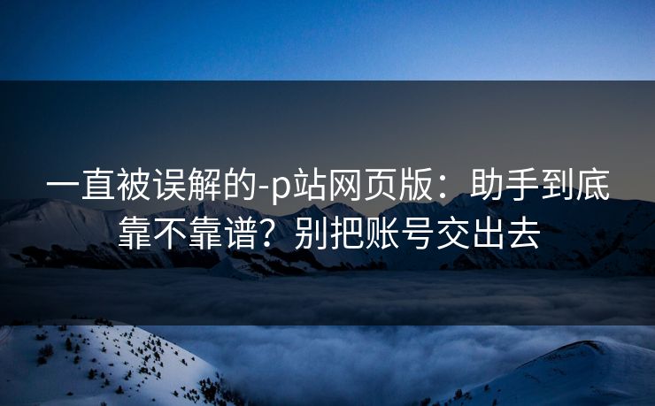一直被误解的-p站网页版：助手到底靠不靠谱？别把账号交出去